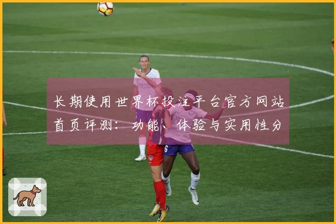 长期使用世界杯投注平台官方网站首页评测：功能、体验与实用性分析