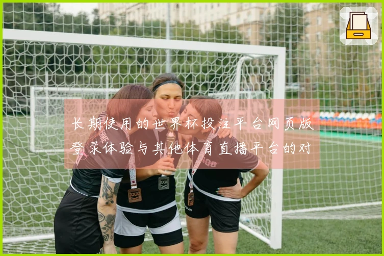 长期使用的世界杯投注平台网页版登录体验与其他体育直播平台的对比分析