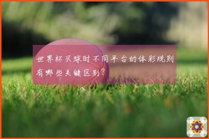 世界杯买球时不同平台的体彩规则有哪些关键区别?