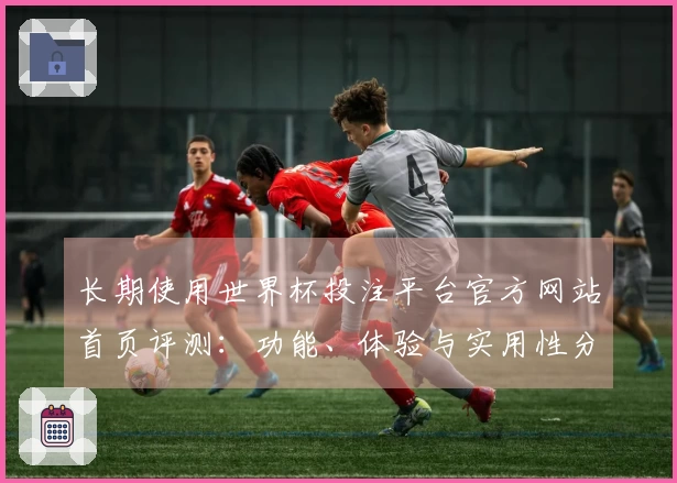 长期使用世界杯投注平台官方网站首页评测：功能、体验与实用性分析